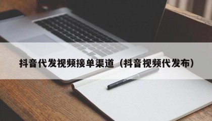 抖音代发视频接单渠道（抖音视频代发布）
