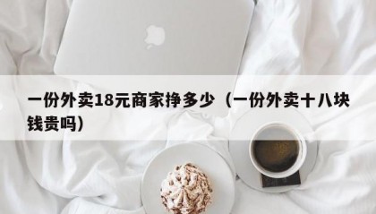 一份外卖18元商家挣多少（一份外卖十八块钱贵吗）