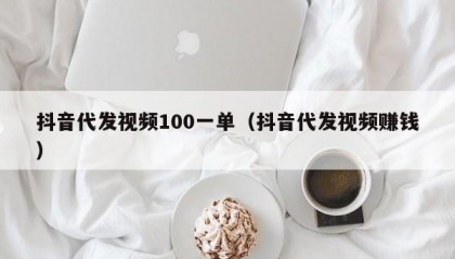 抖音代发视频100一单（抖音代发视频赚钱）