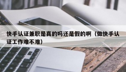 快手认证兼职是真的吗还是假的啊（做快手认证工作难不难）