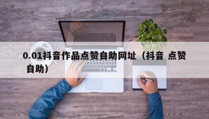 0.01抖音作品点赞自助网址（抖音 点赞 自助）