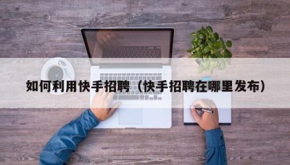 如何利用快手招聘（快手招聘在哪里发布）