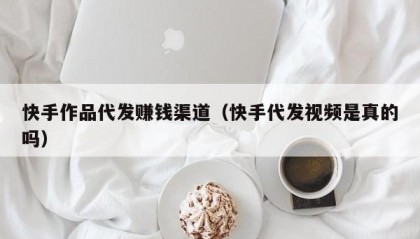 快手作品代发赚钱渠道（快手代发视频是真的吗）