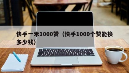 快手一米1000赞（快手1000个赞能换多少钱）