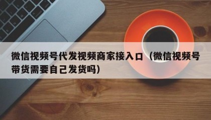 微信视频号代发视频商家接入口（微信视频号带货需要自己发货吗）