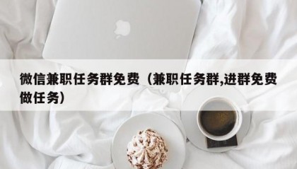 微信兼职任务群免费（兼职任务群,进群免费做任务）